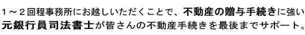 1〜2回程事務所にお越しいただくだけで、不動産の贈与手続きに強い元銀行員司法書士が皆さんの不動産贈与を最後までサポート。