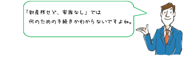 「財産残せど、家族なし」では何のための手続きかわからないですよね。